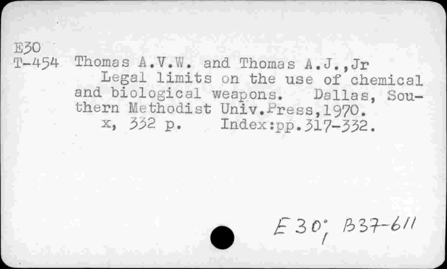 ﻿E30
T-454 Thomas A.V.W. and Thomas A.J.,Jr
Legal limits on the use of chemical and biological weapons. Dallas, Southern Methodist Univ.Press,1970.
x, 352 p. Index:pp.317-332.